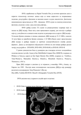 Технички уређаји у настави
Златко Цвијовић
_________________________________________________________________________
DVD, скраћеница од Digital Versatile Disc је оптички преносни диск и
користи технологију оптичког записа који се може користити за похрањивање
података ,укључујићи и филмове са високим видео и аудио квалитетом. Дигитални
вишенаменски представљен је 1996 . Данашњи DVD служи за смештај комплетних
филмова ,података :слике ,звук,текстови,софтвер...
DVD уређај (слика 27) служи за репродуковање садржаја који се
налазе на ДВД медију. Неки могу само приказивати садржај ,док постоје и уређаји
који су у могућности и снимати нове податке са рачунара или са другог ДВД медија .
Устаљена брзина снимања и писања данашњих ДВД медија је 21.13 MB/s, односно
16 пута брже од првобитне брзине снимања -1.32 MB/s.Након самог представљања
ДВД медија и уређаја појавио се проблем компактибилности између разних
формата . Данас су сви формати обједињени и обично их сви новији уређаји уредно
читају укључујићи и: DVD-RW, DVD+RW, DVD-RAM, te DVD-R i DVD+R
У раним деведесетим била су развијена два стандарда оптичог складишћења
података високе густоће. Један је био MultiMedia Compact Disc (MMCD), подржан од
Philips-а и Sony-ja, адруги је био Super Density Disc (SDD), подржан од Toshiba-e,
Time-Warner-a, Matsushita Electric-a, Hitachi-a, Mitsubishi Electric-a, Pioneer-a,
Thomson-a, i JVC-a.
Први ДВД плејери и дискови су се појавили у новембру 1996 у Јапану, ау
Европи тек 1999 . Постоји више потенцијалних наследника ДВД-ја које развијају
различити конзорцијуми: Sony/Panasonic’s Blu-ray
Disc (BD), Toshiba HD DVD i Maxell’s Holographic Versatile Disc (HVD).
DVD дискови могу садржати следеће врсте података:



DVD-Video (саджава видео фајлове (видео и звук))



DVD-Audio (садржи звук високе дефиниције (high-definition sound))



DVD-Data (фајлови)

51

 