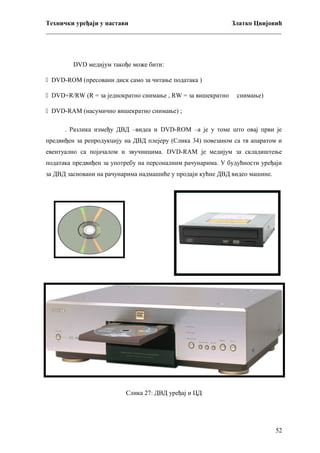 Технички уређаји у настави
Златко Цвијовић
_________________________________________________________________________

DVD медијум такође може бити:
 DVD-ROM (пресовани диск само за читање података )
 DVD+R/RW (R = за једнократно снимање , RW = за вишекратно

снимање)

 DVD-RAM (насумично вишекратно снимање) ;
. Разлика између ДВД –видеа и DVD-ROM –а је у томе што овај први је
предвиђен за репродукцију на ДВД плејеру (Слика 34) повезаном са тв апаратом и
евентуално са појачалом и звучницима. DVD-RAM је медијум за складиштење
података предвиђен за употребу на персоналним рачунарима. У будућности уређаји
за ДВД засновани на рачунарима надмашиће у продаји кућне ДВД видео машине.

Слика 27: ДВД уређај и ЦД

52

 