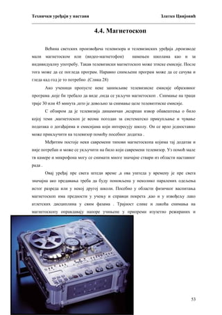 Технички уређаји у настави
Златко Цвијовић
_________________________________________________________________________

4.4. Магнетоскоп
Већина светских произвођача телевизора и телевизиских уређаја ,производе
мали магнетоском или (видео-магнетофон)

намењен школама као и за

индивидуалну употребу. Такав телевизиски магнетоскоп може зтиске емисије. После
тога може да се погледа програм. Наравно снимљени програм може да се сачува и
гледа кад год је то потребно .(Слика 28)
Ако ученици пропусте неке занимљиве телевизиске емисије образовног
програма ,које би требало да виде ,онда се укључи магнетоскоп . Снимање на траци
траје 30 или 45 минута ,што је довољно за снимање целе телевизтиске емисије.
С обзиром да је телевизија динамичан ,исцрпан извор обавештења о било
којој теми ,магнетоскоп је веома погодан за систематско прикупљање и чување
података о догађајима и емисијама који интересују школу. Он се врло једноставно
може прикључити на телевизор помоћу посебног додатка .
Међитим постоје неки савремени типови магнетоскопа којима тај додатак и
није потребан и може се укључити на било који савремени телевизор. Уз помоћ мале
тв камере и микрофона могу се снимати многе значајне ствари из области наставног
рада .
Овај уређај пре свега штеди време ,а ова уштеда у времену је пре свега
значајна ако предавања треба да буду поновљена у неколико паралених одељења
истог разреда или у некој другој школи. Посебно у области физичког васпитања
магнетоскоп има предности у учењу и справци покрета ,као и у извођељу лако
атлетских дисциплина у свим фазама . Трајност слике и лакоћа снимања на
магнетоскопу оправдавају напоре учињене у припреми изузетно режираних и
квалитетних предавања и програма .

53

 