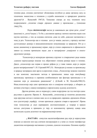 Технички уређаји у настави
Златко Цвијовић
_________________________________________________________________________
техника рада ,техника уметничког обликовања изгубило је данас органску везу са
техничким знаностима и техником у служби економског и привредног развитка
друштва“(А . Вукасовић 1967,8). Теицхман сматра да под техником могу
подразумевати „техничке ствари ,процеси ,навике у производњи „ (теицхман
1960,279).
Појам технологија настао је сажимањем две грчке речи „техне“
(вештине) и „логос“(наука ). То би у дословном преводу значило вештина науке или
научна вештина ,с тим да основна синтагма ,сама по себи ,довољно наговештаа о
чему је реч. Технологија као и техника дело је човека ,настало у процесу његовог
дугогодишњег развоја и вишедимензионалне комуникације са природом .Реч је о
веома динамичној и промењивој појави ,чији је степен савршености и ефикасности
зависи од степена примењене науке ,као и материјалног ,социјалног и општедруштвеног развоја .
Технологија је непосредан производ стручног и стваралачког рада човека
,односно најпоузданији показае тељ објективног степена развоја науке и технике.
Дакле „технологија као појава и процес рођена је у глави човека ,који је својим
радом материјализовао“ ( Н. Гојковић1987,15) . Непосредно је везана за производњу
и прераду материјала свих врста и агрегатних стања. „Технологију можемо означити
и као комплекс знаствених метода и примењених знања која омогућавају
производњу производа и сировина комбиновањем три фактора производње и то
наначин који је економски рационалан“ ( Д.Лалић и М. Коломбо1980,33).
Ипак,технологија није само производна него и социјална категорија ,с обзиром да
активно учествује у свакој планираној и сврсисходној људској делатности .
Другим речима ,она се појављује у свим подручјима где год постоји однос
рад,човек и друштво. Преема А . Вукасовићу „технологија је техничка дисциплина
која проучава методе и начине како да се од природних сировина ,променом облика
или супституције ,израђују готови производи ,корисне ствари и предмети“. Према
томе технологија је скуп нормираних систематизованих ,у теорији и пракси
метода ,поступака и принципа уз чију се консеквентну примену одвија нека
целисходна људска делатност на најрационалнији начин.
„ НАСТАВА –симултан васпитнообразовни рад који је неразлучиво
повезан са школом или њој сличном инструкцијом и у коме се стално манифестује
дидактичка интеракција наставника и ученика ,односно полазника. Основни атрибут
9

 