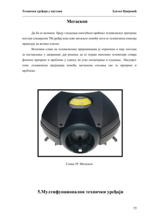 Технички уређаји у настави
Златко Цвијовић
_________________________________________________________________________

Мегаскоп
Да би се великом броју гледалаца омогућило праћење телевизиског програма
постоји специјални ТВ уређај који сове мегаскоп помоћу кога се телевизиска емисија
приказује на велико платно.
Величина слике на телевизиским пријемницима је ограичена и није погодна
за постављање у дворанама ,јер решење да се појави неколико телевизора ствара
физичке препреке и проблеме у односу на угао посматрања и слушања . Насупрот
томе ,телевизиска пројекција помоћу мегаскопа отклања све те препреке и
проблеме .

Слика 29: Мегаскоп

5.Мултифунционални технички уређаји

55

 