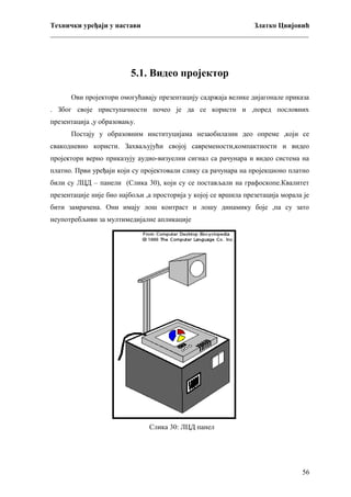 Технички уређаји у настави
Златко Цвијовић
_________________________________________________________________________

5.1. Видео пројектор
Ови пројектори омогућавају презентацију садржаја велике дијагонале приказа
. Због своје приступачности почео је да се користи и ,поред пословних
презентација ,у образовању.
Постају у образовним институцијама незаобилазни део опреме ,који се
свакодневно користи. Захваљујући својој савремености,компактности и видео
пројектори верно приказују аудио-визуелни сигнал са рачунара и видео система на
платно. Први уређаји који су пројектовали слику са рачунара на пројекционо платно
били су ЛЦД – панели (Слика 30), који су се постављали на графоскопе.Квалитет
презентације није био најбољи ,а просторија у којој се вршила презетација морала је
бити замрачена. Они имају лош контраст и лошу динамику боје ,па су зато
неупотребљиви за мултимедијалне апликације

Слика 30: ЛЦД панел

56

 