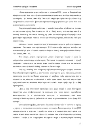 Технички уређаји у настави
Златко Цвијовић
_________________________________________________________________________
,, Нова генерација видео пројектора се појавила 1998. године ,и базирана је на
микропроцесору који поседује матрицу ситних огледала који могу индивидуално да
се покрећу. “ ( Солеша ,2006 : 83). Ови видео пројектори представљају добар избор
за приказивање наставних филмова ограниченим броју ученика.,пре свега због свог
снажног светлосног извора.
Нове генерације ових пројектора су минијатурне,моћне и јефтине ,за разлику
од предходних које су биле тешке и до 100 кг. Имају велику перспективу ,када је у
питању примена у наставном процесу,јер треба да замене креду,таблу,графоскоп,и
разне врсте пројектора. Када се повеже са мрежом рачунара ,примена ће бити још
квалитетнија.
,,Једна од главних карактеристика је јачина осветљености ,која се изражава у
луменима . Светлосни зрак пролази кроз ЛЦД –панел који апсоргује значајан део
његове енергије ,зато се јачина светлости мери на панелу или пројекционом платну.
“ ( Солеша ,2006 : 83).
Због својих добрих перформанси ,видео пројектори спадају у једне од
најважнијих дидактичких медија школе. Наставник пројекцијом управља уз помоћ
даљинског управљача,на тај начин може подвући важне делове или их визуелно
нагласити,и тако усмерити пажњу ученика на битно ставри.
Када су у питању нове генерације пројектора,слика је јако добра и засићена
бојом.Такође није потребно да се учионица замрачује за време пројекције,али ако
просторија поседује могућност замрачења ,ту особину треба искористити ,јер је
познато да на квалитет презентације у већој мери утиче вештачко светло него
природно.Једна од основних карактеристика сваког видео пројектора је и број
прикључака .
Док је код преносивих неопходан само један видео и један рачунарски
прикључак ,код професионалних је пожељно што више таквих излаза.Битна
карактеристика

је

и

репродукција

звука,али

и

подржавање

што

више

стандарда.Видео пројектор требало би да има и а аутоматизовани зум и фокус,ИЦ
сензоре ...
Ови осетљиви уређаји, због своје механике и оптике која се користи за израду
, састоје се од лампе са живом под великим притиском. Радни век лампе је око 2000
радних сати,али и дуже ако се пројектор користи у економичном моду.,мада тада
лампа развија мањи интезитет светлости ,а самим тим и ослобађа мању количину
топлоте . Такође да би се продужио век трајања мора се водити рачуна о начину
57

 