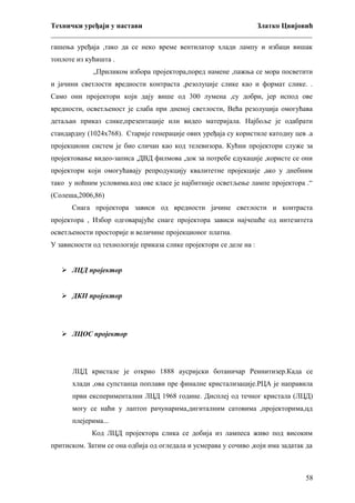 Технички уређаји у настави
Златко Цвијовић
_________________________________________________________________________
гашења уређаја ,тако да се неко време вентилатор хлади лампу и избаци вишак
топлоте из кућишта .
„Приликом избора пројектора,поред намене ,пажња се мора посветити
и јачини светлости вредности контраста ,резолуције слике као и формат слике. .
Само они пројектори који дају више од 300 лумена ,су добри, јер испод ове
вредности, осветљеност је слаба при дненој светлости, Већа резолуција омогућава
детаљан приказ слике,презентације или видео материјала. Најбоље је одабрати
стандардну (1024х768). Старије генерације ових уређаја су користиле катодну цев .а
пројекциони систем је био сличан као код телевизора. Кућни пројектори служе за
пројектовање видео-записа ,ДВД филмова ,док за потребе едукације ,користе се они
пројектори који омогућавају репродукцију квалитетне пројекције ,ако у днебним
тако у ноћним условима.код ове класе је најбитније осветљење лампе пројектора .“
(Солеша,2006,86)
Снага пројектора зависи од вредности јачине светлости и контраста
пројектора , Избор одговарајуће снаге пројектора зависи најчешће од интезитета
осветљености просторије и величине пројекционог платна.
У зависности од технологије приказа слике пројектори се деле на :
 ЛЦД пројектор
 ДКП пројектор

 ЛЦОС пројектор

ЛЦД кристале је открио 1888 аусријски ботаничар Реинитизер.Када се
хлади ,ова супстанца поплави пре финалне кристализације.РЦА је направила
први експериментални ЛЦД 1968 године. Дисплеј од течног кристала (ЛЦД)
могу се наћи у лаптоп рачунарима,дигиталним сатовима ,пројекторима,цд
плејерима...
Код ЛЦД пројектора слика се добија из лампеса живо под високим
притиском. Затим се она одбија од огледала и усмерава у сочиво ,који има задатак да

58

 