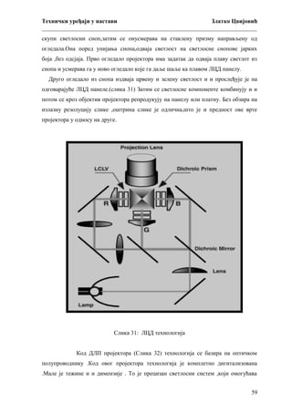 Технички уређаји у настави
Златко Цвијовић
_________________________________________________________________________
скупи светлосни сноп,затим се онусмерава на стаклену призму направљену од
огледала.Она поред упијања снопа,одваја светлост на светлосне снопове јарких
боја ,без одсјаја. Прво огледало пројектора има задатак да одваја плаву светлот из
снопа и усмерава га у ново огледало које га даље шаље ка плавом ЛЦД панелу.
Друго огледало из снопа издваја црвену и зелену светлост и и прослеђује је на
одговарајуће ЛЦД панеле.(слика 31) Затим се светлосне компоненте комбинују и и
потом се кроз објектив пројектора репродукују на панелу или платну. Без обзира на
излазну резолуцију слике ,оштрина слике је одлична,што је и предност ове врте
пројектора у односу на друге.

Слика 31: ЛЦД технологија
Код ДЛП пројектора (Слика 32) технологија се базира на оптичком
полупроводнику .Код овог пројектора технологија је комплетно дигитализована
.Мале је тежине и и димензије . То је прецизан светлосни систем ,који омогућава
59

 