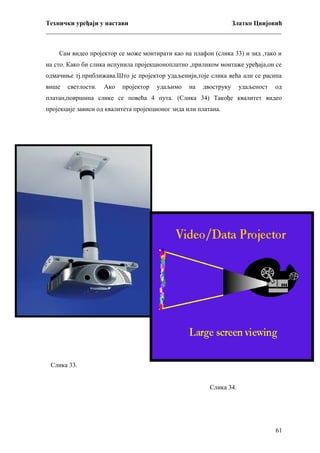 Технички уређаји у настави
Златко Цвијовић
_________________________________________________________________________
Сам видео пројектор се може монтирати као на плафон (слика 33) и зид ,тако и
на сто. Како би слика испунила пројекционоплатно ,приликом монтаже уређаја,он се
одмачиње тј.приближава.Што је пројектор удаљенији,тоје слика већа али се расипа
више

светлости.

Ако

пројектор

удаљимо

на

двоструку

удаљеност

од

платан,површина слике се повећа 4 пута. (Слика 34) Такође квалитет видео
пројекције зависи од квалитета пројекционог зида или платана.

Слика 33.
Слика 34.

61

 