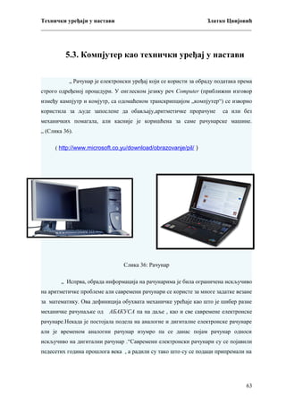 Технички уређаји у настави
Златко Цвијовић
_________________________________________________________________________

5.3. Компјутер као технички уређај у настави
„ Рачунар је електронски уређај који се користи за обраду података према
строго одређеној процедури. У енглеском језику реч Computer (приближни изговор
између кампјутр и комјутр, са одомаћеном транскрипцијом „компјутер“) се изворно
користила за људе запослене да обављају,аритметичке прорачуне

са или без

механичких помагала, али касније је коришћена за саме рачунарске машине.
„ (Слика 36).
( http://www.microsoft.co.yu/download/obrazovanje/pil/ )

Слика 36: Рачунар
„ Испрва, обрада информација на рачунарима је била ограничена искључиво
на аритметичке проблеме али савремени рачунари се користе за многе задатке везане
за математику. Ова дефиниција обухвата механичке урећаје као што је шибер разне
механичке рачунаљке од

АБАКУСА па на даље , као и све савремене електронске

рачунаре.Некада је постојала подела на аналогне и дигиталне електронске рачунаре
али је временом аналогни рачунар изумро па се данас појам рачунар односи
искључиво на дигитални рачунар .“Савремени електронски рачунари су се појавили
педесетих година прошлога века , а радили су тако што су се подаци припремали на

63

 