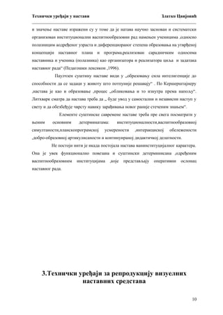 Технички уређаји у настави
Златко Цвијовић
_________________________________________________________________________
и значење наставе изражени су у томе да је натава научно заснован и систематски
организован институционални васпитнообразовни рад намењен ученицима ,односно
полазницим аодређеног узраста и диференциораног степена образовања на утврђеној
концепцији наставног плана и програма,реализован сарадничким односима
наставника и ученика (полазника) као организатора и реализатора циља и задатака
наставног рада“ (Педагошки лексикон ,1996).
Паулчзен суштину наставе види у „образовању сила интелигенције до
способности да се задаци у животу што потпуније решавају“ . По Кершерштајнеру
,настава је као и образовање ,процес „обликовања и то изнутра према напољу“.
Литхварк сматра да настава треба да „ буде увод у самостални и независни наступ у
свету и да обезбеђује чврсту навику зарађивања новог раније стеченим знањем“.
Елементе суштинске савремене наставе треба пре свега посматрати у
њеним

основним

детерминатама:

симултаности,планскопрограмској

институционалности,васпитнообразовној

усмерености

,интеракциској

обележености

,добро-образовној артикулисаности и континуираној дидактичкој делатности.
Не постоји нити је икада постојала настава ванинституцијалног карактера.
Она је увек функционално повезана и суштински детерминисана ,одређеним
васпитнообразовним

институцијама

,које

представљају

оперативни

ослонац

наставног рада.

3.Технички уређаји за репродукцију визуелних
наставних средстава
10

 