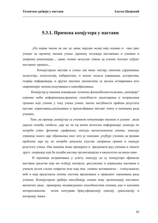 Технички уређаји у настави
Златко Цвијовић
_________________________________________________________________________

5.3.1. Примена комјутера у настави
„Од појаве писма па све до данас ниједан медиј није изазвао и тако јако
утицао на промену начина учења ,промену положаја наставника и ученика и
допринео реализацији „ данас толико актуелне тежње да ученик постане субјект
наставног процеса „
Компјутерска настава и учење све више постају синоним удруживања
педагогије, психологије, кибернетике, и њених модела управњања ,алгоритама,
теорије информација, и других научних дисциплина са циљем остваривања што
савременијег начина подучавања и самообразовања.
Компјутер је машина изванредне техничке флексибилности,велике „меморије“
огромне моћи информисања,прецизне способности аналозирања и исправљања
грешака које ученик у току учења учини, знатне могућности праћена резултата
наставе ,кориговања,допуњавања и прилагођавања наставе темпу и начинима рада
ученика .
Тако ,на пример ,компјутер са учеником комуницира писмено и усмено ,води
дијалог помоћу симбола ,даје му на тај начин неопхоне информације ,показује по
потреби слике ,филмове ,графиконе, емитује магнетоскопске снимке, показује
странице књиге даје објашњења оног што је показано ,упућује ученика да решава
проблеме даје му по потреби допунска упуства ,исправља грешке и оцењује
резултате учења .Ова машина може проверити и вредновати рад ученика и чинити
друге операције које ће подићи наставу организацијски и квалитетно на виши ниво .
И најновија истраживања у усвету показују да су компјутери ефикасна
наставна средства која им огућују контролу ,регулисање и управљање наставом и
учењем путем сталне повратне везе која има снажно мотивациско – стимулациску
моћ и која представља основу система вредновања и праведног оцењивања рада
ученика .Компјутерски урећаји омогућавају сасвим нову организацију наставног
васпитног рада , примерену индивидуаним способностима ученика ,као и њиховим
интересовањима

затим осигурава бржу,ефикаснију емисију ,трансмисију и

апсорцију знања .

65

 