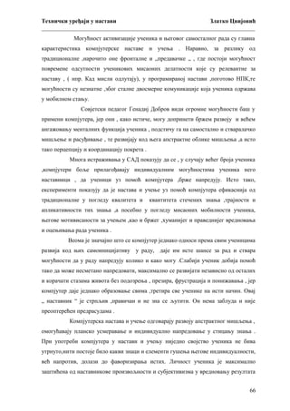Технички уређаји у настави
Златко Цвијовић
_________________________________________________________________________
Могућност активизације ученика и његовог самосталног рада су главна
карактеристика компјутерске наставе и учења . Наравно, за разлику од
традиционалне ,нарочито оне фронталне и „предавачке „ , где постоји могућност
повремене одсутности ученикових мисаоних делатности које су релевантне за
наставу , ( нпр. Кад мисли одлутају), у програмираној настави ,поготово НПК,те
могућности су незнатне ,због сталне двосмерне комуникације која ученика одржава
у мобилном стању.
Совјетски педагог Генадиј Добров види огромне могућности баш у
примени компјутера, јер они , како истиче, могу допринети бржем развоју и већем
ангажовању менталних функција ученика , подстичу га на самостално и стваралачко
мишљење и расуђивање , те развијају код њега апстрактне облике мишљења ,а исто
тако перцепцију и координацију покрета .
Многа истраживања у САД показују да се , у случају већег броја ученика
,компјутери боље прилагођавају индивидуалним могућностима ученика него
наставници , да ученици уз помоћ компјутера ,брже напредују. Исто тако,
експерименти показују да је настава и учење уз помоћ компјутера ефикаснија од
традиционалне у погледу квалитета и

квантитета стечених знања ,трајности и

апликативности тих знања ,а посебно у погледу мисаоних мобилности ученика,
његове мотивисаности за учењем ,као и бржег ,хуманијег и праведнијег вредновања
и оцењивања рада ученика .
Веома је значајно што се компјутер једнако односи према свим ученицима
развија код њих самоиницијативу у раду, даје им исте шансе за рад и ствара
могућности да у раду напредују колико и како могу .Слабији ученик добија помоћ
тако да може несметано напредовати, максимално се развијати независно од осталих
и корачати стазама живота без подозрења , презира, фрустрација и понижавања , јер
компјутер даје једнако образовање свима ,третира све ученике на исти начин. Овај
„ наставник “ је стрпљив ,правичан и не зна се љутити. Он нема заблуда и није
преоптерећен предрасудама .
Компјутерска настава и учење одговарају развоју апстрактног мишљења ,
омогућавају планско усмеравање и индивидуално напредовање у стицању знања .
При употреби компјутера у настави и учењу ниједно својство ученика не бива
утрнуто,нити постоје било какви знаци и елементи гушења његове индивидуалности,
већ напротив, долази до фаворизирања истих. Личност ученика је максимално
заштићена од наставникове произвољности и субјективизма у вредновању резултата
66

 