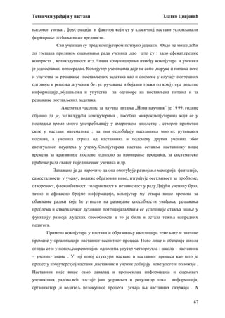 Технички уређаји у настави
Златко Цвијовић
_________________________________________________________________________
њиховог учења , фрустрација и фактора који су у класичној настави условљавали
формирање осећања ниже вредности.
Сви ученици су пред компјутером потпуно једнаки. Овде не може доћи
до грешака приликом оцењивања рада ученика ,као што су : хало ефекат,грешке
контраста , великодушност итд.Начин комуницирања између компјутера и ученика
је једноставан, непосредан. Компјутер ученицима даје не само ,поруке и питања него
и упутства за решавање постављених задатака као и опомене у случају погрешних
одговора и решења ,а ученик без устручавања и бојазни тражи од комјутера додатне
информације.,објашњења и упутства

за одговоре на постављена питања и за

решавање постављених задатака.
Амерички часопис за научна питања „Нови научник“ је 19 99. године
објавио да је, захваљујући компјутерима , посебно микрокомпјутерима који се у
последње време много употребљавају у америчком школству , створен приметан
скок у настави математике , да они ослобађају наставника многих рутинских
послова, а ученика страха од наставника и подсмеху других ученика због
евентуалног неуспеха у учењу.Компјутерска настава оставља наставнику више
времена за кративније послове, односно за иновирање програма, за систематско
праћење рада сваког појединачног ученика и др.
Запажено је да нарочито да она омогућује развијање меморије, фантазије,
самосталности у учењу, подиже образовни ниво, изграђује осетљивост за проблеме,
отвореност, флексибилност, толерантност и независност у раду.Дајући ученику брзо,
тачно и ефикасно бројме информације, компјутер му ствара више времена за
обављање радњи које ће утицати на развијање способности увиђања, решавања
проблема и стваралачког духовног потенцијала.Овим се успешније ставља знање у
функцију развоја људских способности а то је била и остала тежња напредних
педагога.
Примена компјутера у настави и образовању имплицира темељите и значане
промене у организацији наставног-васпитног процеса. Ново лице и обележје школе
огледа се и у новим,савременијим односима унутар четвороугла : школа – наставник
– ученик- знање . У тој новој стуктури наставе и наставног процеса као што је
процес у комјутерскјој настави ,наставник и ученик добијају нове улоге и положаје .
Наставник није више само давалац и преносилац информација и оцењивач
ученикових радова,већ постаје још управљач и регулатор тока
организатор ,и водитељ целокупног процеса

информација,

усваја ња наставних садржаја . А
67

 