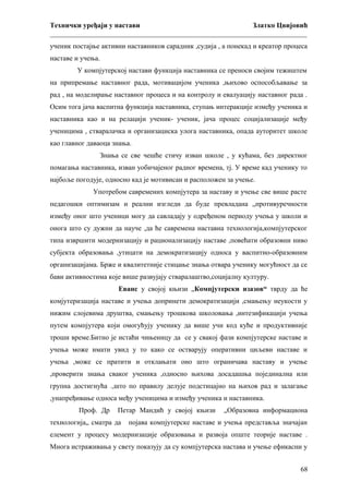 Технички уређаји у настави
Златко Цвијовић
_________________________________________________________________________
ученик постајње активни наставников сарадник ,судија , а понекад и креатор процеса
наставе и учења.
У компјутерској настави функција наставника се преноси својим тежиштем
на припремање наставног рада, мотивацијом ученика ,њихово оспособљавање за
рад , на моделирање наставног процеса и на контролу и евалуацију наставног рада .
Осим тога јача васпитна функција наставника, ступањ интеракције између ученика и
наставника као и на релацији ученик- ученик, јача процес социјализације међу
ученицима , стваралачка и организациска улога наставника, опада ауторитет школе
као главног даваоца знања.
Знања се све чешће стичу изван школе , у кућама, без директног
помагања наставника, изван уобичајеног радног времена, тј. У време кад ученику то
најбоље погодује, односно кад је мотивисан и расположен за учење.
Употребом савремених компјутера за наставу и учење све више расте
педагошки оптимизам и реални изгледи да буде превладана „противуречности
између оног што ученици могу да савладају у одређеном периоду учења у школи и
онога што су дужни да науче ,да ће савремена наставна технологија,компјутерског
типа извршити модернизацију и рационализацију наставе ,повећати образовни ниво
субјекта образовања ,утицати на демократизацију односа у васпитно-образовним
организацијама. Брже и квалитетније стицање знања отвара ученику могућност да се
бави активностима које више развујају стваралаштво,социјалну културу.
Еванс у својој књизи „Компјутерски изазов“ тврду да ће
комјутеризација наставе и учења допринети демократизацији ,смањењу неукости у
нижим слојевима друштва, смањењу трошкова школовања ,интезификацији учења
путем компјутера који омогућују ученику да више учи код куће и продуктивније
троши време.Битно је истаћи чињеницу да се у свакој фази компјутерске наставе и
учења може имати увид у то како се остварују оперативни циљеви наставе и
учења ,може се пратити и отклањати оно што ограничава наставу и учење
,проверити знања сваког ученика ,односно њихова досадашња појединална или
групна достигнућа .,што по правилу делује подстицајно на њихов рад и залагање
,унапређивање односа међу ученицима и између ученика и наставника.
Проф. Др

Петар Мандић у својој књизи

технологија„ сматра да

„Образовна информациона

појава компјутерске наставе и учења представља значајан

елемент у процесу модернизације образовања и развоја опште теорије наставе .
Многа истраживања у свету показују да су компјутерска настава и учење ефикасни у
68

 