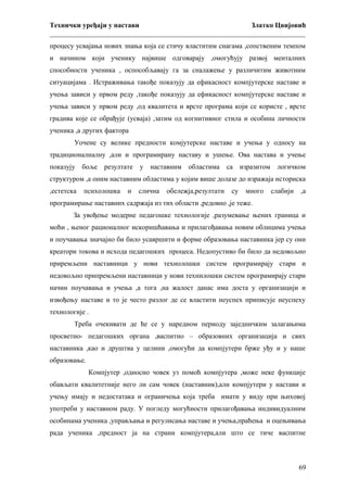 Технички уређаји у настави
Златко Цвијовић
_________________________________________________________________________
процесу усвајања нових знања која се стичу властитим снагама ,сопственим темпом
и начином који ученику највише одговарају ,омогућују развој менталних
способности ученика , оспособљавају га за сналажење у различитим животним
ситуацијама . Истраживања такође показују да ефикасност компјутерске наставе и
учења зависи у првом реду ,такође показују да ефикасност компјутерске наставе и
учења зависи у првом реду ,од квалитета и врсте програма који се користе , врсте
градива које се обрађује (усваја) ,затим од когнитивног стила и особина личности
ученика ,а других фактора
Уочене су велике предности комјутерске наставе и учења у односу на
традиционалналну ,али и програмирану наставу и ушење. Ова настава и учење
показују боље резултате

у наставним

областима

са изразитом

логичком

структуром ,а оним наставним областима у којим више долазе до изражаја историска
,естетска

психолошка

и

слична

обележја,резултати

су

много

слабији

,а

програмирање наставних садржаја из тих области ,редовно ,је теже.
За увођење модерне педагошке технологије ,разумевање њених граница и
моћи , њеног рационалног искоришћавања и прилагођавања новим облицима учења
и поучавања значајно би било усавршити и форме образовања наставника јер су они
креатори токова и исхода педагошких процеса. Недопустиво би било да недовољно
приремљени наставници у нови технолошки систем програмирају стари и
недовољно припремљени наставници у нови технилошки систем програмирају стари
начин поучавања и учења ,а тога ,на жалост данас има доста у организацији и
извођењу наставе и то је често разлог де се властити неуспех приписује неуспеху
технологије .
Треба очекивати де ће се у наредном периоду заједничким залагањима
просветно- педагошких органа ,васпитно – образовних организација и свих
наставника ,као и друштва у целини ,омогући да компјутери брже уђу и у наше
образовање.
Компјутер ,односно човек уз помоћ компјутера ,може неке функције
обављати квалитетније него ли сам човек (наставник),али компјутери у настави и
учењу имају и недостатака и ограничења која треба имати у виду при њиховој
употреби у наставном раду. У погледу могућности прилагођавања индивидуалним
особинама ученика ,управљања и регулисања наставе и учења,праћења и оцењивања
рада ученика ,предност ја на страни компјутера,али што се тиче васпитне

69

 
