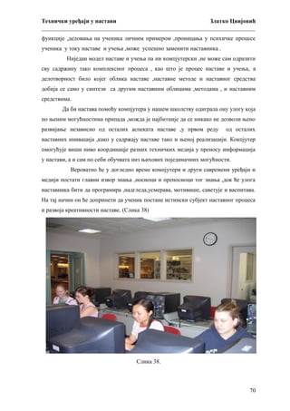 Технички уређаји у настави
Златко Цвијовић
_________________________________________________________________________
функције ,деловања на ученика личним примером ,проницања у психичке процесе
ученика у току наставе и учења ,може успешно заменити наставника .
Ниједан модел наставе и учења па ни компјутерски ,не може сам одразити
сву садржину тако комплексног процеса , као што је процес наставе и учења, а
делотворност било којег облика наставе ,наставне методе и наставног средства
добија се само у синтези са другим наставним облицима ,методама , и наставним
средствима.
Да би настава помоћу компјутера у нашем школству одиграла ону улогу која
по њеним могућностима припада ,можда је најбитније да се никако не дозволи њено
развијање независно од осталих аспеката наставе ,у првом реду

од осталих

наставних инивација ,како у садржају наставе тако и њеној реализацији. Кокпјутер
омогућује виши ниво координацје разних техничких медија у преносу информација
у настави, а и сам по себи обучвата низ њихових појединачних могућности.
Вероватно ће у догледно време компјутери и други савремени уређаји и
медији постати главни извор знања ,носиоци и преносиоци тог знања ,док ће улога
наставника бити да програмира ,надгледа,усмерава, мотивише, саветује и васпитава.
На тај начин он ће допринети да ученик постане истински субјект наставног процеса
и развоја креативности наставе. (Слика 38)

Слика 38.

70

 