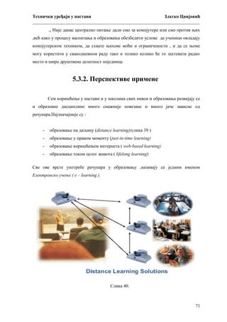 Технички уређаји у настави
Златко Цвијовић
_________________________________________________________________________
„ Није данас централно питање дали смо за компјутере или смо против њих
,већ како у процесу васпитања и образовања обезбедити услове да ученици овладају
компјутерском техником, да схвате њихове моћи и ограничености , и да се њоме
могу користити у свакодневном раду тако и толико колико ће то захтевати радно
место и шира друштвена делатност појединца

5.3.2. Перспективе примене
Сем коришћења у настави и у школама свих нивоа и образовања развијају се
и образовне дисциплине много снажније повезане и много јаче зависне од
рачунара.Најзначајније су :
-

образовање на даљину (distance learning)(слика 39 )

-

образовање у правом моменту (just-in-time learning)

-

образовање коришћењем интернета ( web-based learning)

-

образовање током целог живота ( lifelong learning)

Све ове врсте употребе рачунара у образовању ,називају се једним именом
Електронско учење ( е – learning ).

Слика 40.

71

 