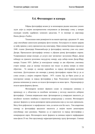 Технички уређаји у настави
Златко Цвијовић
_________________________________________________________________________

5.4. Фотоапарат и камера
Рођење фотографије везано је за визионарске радове неколико учених
људи ,који су својим експериментима покушавали да фиксирају слику у камери
опсикури помоћу одређених хемиских средстава. У те пионире се сврставају
Ниепс,Дагер и Талбот.
Технолошки ниво развијености на нашем простору ,средином 19 . века
,није омогућавао самостално развијање фото-технике. Ентузијасти из наших крајева
су међу првима у свету прихватили ову новотарију. Први снимак Београда израдио је
1840. године Димитрије Новаковић,који је фотографску вештину учио код самог
Дагера. Проналаском фотографије почиње и убрзани развој фотографске опреме.
Усавршавањем камер опскуре ,уз услуге свог трговачког заступника Жируа ,Дагер
избацује на тржиште релативно малу,ручну камеру ,која добија назив Дагер-Жиру
камера. Године 1851. Дибокс је конструисао камеру са два објектива ,такозвану
стерео камеру ,која је касније послужила као модел за развој камера са више
објектива . Те камере су касније коришћене за израду фотографија величине
посетнице. Дугогодишњи сан пионира у развоју фотографске опреме био је да се
слика сачува у својим стварним бојама . 1873. године Луј ди Орон успео је да
конструише камеру за израду фотографија у боји. Разноликост конструктивних
решења неминовно је довела до поделе фотоапарата на више врста . Најзначајнија је
подела према формату филма .
Фотоапарати великог формата служе за специјална снимања и
примењују се у областима са посебним захтевима у погледу квалитета добијене
фотографије . Снимци направљени овим фотоапаратом су изваредног квалитета ,уз
могућност великих повећања и квалитетне репродукције у штампи. Фотоапарати
средњег формата су веома разноврсни према решењима која су код њих примењена.
Могу бити рефлексног и нерефлексног типа ,са мехом или без њега . Тим апаратима
снимају се фотографије врхунског квалитета ,а својим малим димензијама
омогућавају лако руковање. Највише су се користили за израду фотографија у
комерцијалне сврхе. Фотоапарати малог формата за снимање користе перфорирани
кино-филм 35 мм. Они предтавњају најраспрострањенију групу фотоапарат. Снимци

73

 