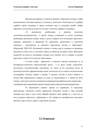 Технички уређаји у настави
Златко Цвијовић
_________________________________________________________________________

Примена разноврсних техничких урешаја и образовних медија у добро
организованом наставном процесу и учењњу је неопходно. Неопходно је те уређаји
одабрати према ситуацији и према условима које та ситуација намеће. Избор
образовне технологије је велики по питању техничких уређаја и материјала.
„Уз

рационалну

,аудитивних,аудиовизуелних

комбинацију

и

примену

визуелних

и других медија ,ученицима се знатно успешније

приближују разновесни извори знања у циљу ставрања што потпунијих представа о
појавама ,процесима и збивањима бу природном ,друштвеном и техничком
окружењу , анепосредни су предмети проучавања наставе и образовања“.
(Мијановић ,2002,192). Мотивација ученика и пажња која је усмерена на нјважније
појединости онога што се посматра зависи од правилне употребе самих образовних
медија.На тај начин се активирају сазнајна чула ученика ,али и стварају се јасније
представе о ономе што је предмет проучавања .
Са једне стране

,ефикасност и квалитет наставе условљени су са

материјално-техничком опремљеношћу школе , а са друге стране дидактичкометодичком оспособљеношћу наставника. То значи да би наставник могао да
организује наставу најрационалнији начин ,неопходно му је ставити на располагање
одговарајућу техничку опрему и медије. У процесу наставе и учења користи се
велики број пројекционих апарата од којих су најзначајнији и о којима ће бити
говора у овом раду:епископ,епидијаскоп,дијапројектор,графоскоп,кино-пројектори,
стеропројектори,микропројектори,ротопројектори,стереоскопи,видеопројектори...
Ти пројекционо апарати заједно са садржајима за пројекцију
представљају суштинску основу савремених визуелних медија и чија употреба
анимира чуло вида и чуло слиха. Највећа предност ових уређаја је у томе што се
могу успешно користити у образовању и ,без обзира на специфичности наставног
предмета ,врсту школе ,узраст и предзнање ученика .

3.1 Епископ
11

 
