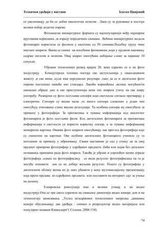 Технички уређаји у настави
Златко Цвијовић
_________________________________________________________________________
се увеличавају да би се добио квалитетан позитив . Лаки су за руковање и постоји
велики избор додатне опреме.
Фотоапатаи минијатурног формата су најпопуларнији међу најширим
круговима корисника ,за израду породичних снимака . Већина минијатурних модела
фотоапарат користила се филмом у касетама од 50 снимака.Посебну групу чине
инстант апарати. Њима се снима на посебним филмовима ,који у нједном паковању
садрже негатив и позитив. Овај апарат омогућава добијање слике за највише 10
секунди.
Убрзани технолошки развој крајем 20. века одразио се и на фото
индустрију . Компјутерска техника постаје све заступљенија у свакодневном
животу ,и све више људи има персоналне рачунаре ,тако да се и дигитална фото
опрема постепено намеће као стандард. Лакоћа коришћења ,велике могућности
накнадне обраде ,као и све приступачнија цена тих апарата утичу на све ширу
употребу. Развијени су фото осетљиви сензори који светлосне сигнале претварају у
електричне. Сензори су веома мали ,те много сензора сложених у један чип
омогућују очитавање слике високе резолуције. Та особина сензора му омогућиле за
примену у фотографији. За прихватање и чување информација код аналогног
фотоапарата је фото осетљиви филм. Код дигиталних фотоапарата за прихватање
информација о светлости се користи користиу сензор, а за чување информациај
мемориска картица. Овакви фото апарати омогућавају лак преглед фотографија које
су смештене на картици. Ове особине дигиталних фотоапарата учиниле су га
погодним за примену у образовању. Сваки наставник је сад у стању да за свој
предмет припрема фотографије у одређаних предмета ,бића или појав без детаљног
познавања принципа рада фото апарата. Такође је убрзан и упрошћен начин израде
фотографија ,одмах по фотографисању
могуће поновити

се види резултат фотографисања па га је

док се не добије жељени резултат. Пошто су фотографије у

дигиталном облику веома их је лако убацити у неку мултимедијалну презентацију
која прати предава из одређених предмета или поставити на интернет сајт за учење
на даљину.
Елекронска

револуција

има

и

велики

утицај

и

на

видео

индустрију.Она се пре свега одразила на смањење димензија видео камера ,али и на
технилогију записивања. „Услед незадрживог технолошког напредка ,данашње
камере обједињавају два уређаја : снимач и репродуктор видео материјала или
популарно названи Камкодери“( Солеша ,2006:134).
74

 