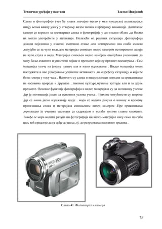 Технички уређаји у настави
Златко Цвијовић
_________________________________________________________________________
Слике и фотографије увек ће имати значајно место у мултимедиској апликацији,и
имају веома важну улогу у стварању видео записа и креирању анимације. Дигиталне
камере се користе за претварање слика и фотографија у дигитални облик ,да бисмо
их могли употребити у апликаији. Полазећи од реалних ситуација ,фотографија
доводи појединца у извесно емотивно стање ,али истовремено она слаби смисао
,везујући се за чуло вида,док материјал снимљен видео камером истовремено делује
на чуло слуха и вида. Материјал снимљен видео камером омогућава ученицима да
могу боље схватити и упамтити појаве и предмете који су предмет посматрања . Сам
материјал утиче на јачање пажње али и њено одржавање . Видео материјал може
послужити и као усмеравање ученичке активности ,на одређену ситуацију о којо ће
бити говора у току часа . Нарочито су слике и видео снимци погодни за приказивање
на часовима природе и друштва , ликовне културе,музичке културе али и за друге
предмете. Основне функције фотографија и видео материјала су да мотивишу ученке
,јер је мотивација један од основних услова учења . Њихове могућности су широке
,јер се њима јасно изражавају идеје . мора се водити рачуна о начину и времену
приказивања слика и материјала снимњеним видео камером .Пре приказивања
,неопходно је ученике упознати са садржајем и истаћи његове главне елементе.
Такође се мора водити рачуна ни фотографија ни видео материјал нису сами по себи
циљ већ средство да се дође до циља ,тј. до разумевања наставног градива .

Слика 41. Фотоапарат и камера

75

 