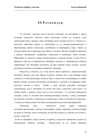 Технички уређаји у настави
Златко Цвијовић
_________________________________________________________________________

5.5. Р е с п о н д е р

То техничко средство која је постало популарно код наставника у другој
половини двадесетог века.Сам појам респондер потиче од латинске речи
„респондаре“,која у преводу значи одговарати,дати одговор-слагати се. Уведен је у
васпитгно образовни праксу са претензијом да се унапреди,рационализује и
објективизира процес понављања ,увежбавања и проверавања знања .Назив му
логички проистиче из функције коју обавља у настави. Његова употреба је ефикасна
у процесу проверавања ,утврђивања ,понављања и оцењивања знања ученика.
Образовање је ,изузетно сложен организациони и мисаони процес а може бити и
ефикасно ,само ако се перманентно обезбеђује поуздана и правовремена повратна
информација. Он омогућава наставнику да брзо провери знање ученика ,њихово
разумевање појмова и познавање конкретних чињеница .
Искуство је показало да је овај систем веома користан у рационализацији
наставног процеса ,како при обради наставног градива тако и при провери знања
ученика.Уз помоћ респондера могуће је брзо и квалитетно комуницирање са већим
бројем ученика ,њихово интезивније анагажовање у настави и остваривање већих
резултата наставе и учења . Такође у самој настави омогућава двосмерну
комуникацију ,али и омогућава да ученик има увид у резултате свога рада и да
добије помоћ у процесу учења када је она неопходна . Уз његоиву рационалну
употребу ,може се постићи већа индивидуализација наставе у смислу решавања
постављених задатака ,у зависности од ритма рада ,знања и способности појединца .
У таквим условима ученик сам бира одговоир према властитим критеријумима.
Респондер

чине

:

контртолни

модул

којим

управљаа

наставник,преклопници ,односно респондрери којима управљају ученици,семафор
на којем се емитије тачни одговор,као им каблови којима су повезани сви делови у
целину. (слика 42)
Да би се проверило знања ученика ,потребно је прдходно припремити задатке са
вишеструким

избором

одговора

.

Најпогодније

да

се

задаци

припреме

76

 