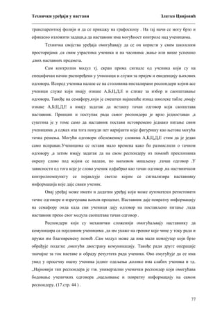 Технички уређаји у настави
Златко Цвијовић
_________________________________________________________________________
транспарентној фолији и да се прикажу на графоскопу . На тај начи се могу брзо и
ефикасно изложити задаци,а да наставник има могућност контроле над ученицима.
Техничка својства уређаја омогућавају да се он користи у свим школским
просторијама ,са свим узрастима ученика и на часовима ,мање или више успешно
,свих наставних предмета.
Сам контролни модул тј. екран прима сигнале од ученика који су на
специфичан начин распоређени у учионици и служи за пријем и евиденцију њихових
одговора. Испред ученика налазе се на столовима инсталирани респондери којим асе
ученици служе који имају ознаке А,Б,Ц,Д,Е и слиже за избор и саопштавање
одговора. Такође на семафору,који је смештен најшешће изнад школске табле ,имају
ознаке А,Б,Ц,Д,Е а имају задатак да истакну тачан одговор који саопштава
наставник. Принцип и поступак рада самог респондера је врло једноставан ,а
суштина је у томе само да наставник постави истовремено једнако питање свим
ученицима ,а одмах иза тога понуди пет варијанти које фигуришу као његова могућа
тачна решења. Могући одговори обележенису словима А,Б,Ц,Д,Е стим да је један
само исправан.Ученицима се остави мало времена како би размислили о тачном
одговору ,а затим имају задатак да на свом респондеру из помоић преклопника
окрену слово под којим се налази, по њиховом мишљењу ,тачан одговор .У
зависности од тога које је слово ученик одфабрао као тачан одговор ,на наствничком
контролномпункту

се

појављује

светло

којим

се

сигнализира

наставнику

информација које даје сваки ученик.
Овај уређај може имати и додатни уређај који може аутоматски регистовати
тачне одговоре и израчунава њихов проценат. Наставник даје повратну информацију
на семафору онда када сви ученици дају одговор на постављено питање ,тада
наставник преко свог модула саопштава тачан одговор .
Респондери који су механички сложенији омогућаљвају наставнику да
комуницира са појединим ученицима ,да им укаже на грешке које чине у току рада и
пружи им благовремену помоћ .Сам модул може да има мали компјутер који брзо
обрађује податке ,омогући двострану комуникацију. Такође ради друге операције
значајне за ток наставе и обраду резултата рада ученика. Ово омугућује да се има
увид у просечну оцену ученика једног одељења ,колико има слабих ученика и тд.
„Најновији тип респондера је тзв. универзални ученички респондер који омогућава
бодовање ученичких одговора ,оцељивање и повратну информацију на самом
респондеру. (17.стр. 44 ) .
77

 