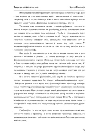 Технички уређаји у настави
Златко Цвијовић
_________________________________________________________________________
Пре непосредне употребе респондера неопходно је да наставник провери дали
су сви ученици на тачно оним местима како су евиденртирани ,тј. нумерисани у
контролној листи. Ако се то непоштује може се десити да наставник вреднује знањее
и резултат једног ученика а фактички да их наставник приписује другом.
Ученицима може постављати питања уз помоћ графоскопа тако што ће
питање и могуће одговоре написати на графофолију,да би их истовремено путем
овог апарата могао поставити свим ученицима . Такође и

умножавањем листе

питањатако да сваки ученик добије по наставни листић . Посредством епископа или
употребом телевизије затвореног круга. Захваљујући овим средствима могу се
приказати слике,графикони,кратки текстови и задаци које треба решити. У
неедостатку графоскопа задаци се могу излагати тако што се пишу на табли или се
умножавају на циклографу .
Овај уређај је врло економичан и не захтева велика улагања ,али и дуго
обучавање наставника и ученика . Уз помоћ респондера се могу изводити и
фронтални,индивидуални и групни облик рада .Захваљујући респондеру омогућено
је брзо ,прецизно и објективно увиђање онога што ученици знају или не знају С
обзиром да је ово доба комјутера ,респондер и друга наставна средстав добро дођу
као освежење ученицима у времену када се уморе од екрана компјутера или као
средство за проверу онога што је ученик на комјутеру научио .
Што се тиче предности респпондера ,може се рећи да омогућава ефикасану
контролу и провењру знања ,као и брзу повратну информацију наставнику о ученику
. Такође сви ученици у исто време и под једнаким условима приступају перовери
знања. Употребом респондера се спречава стеротипност у настави,али и комбинација
са другим медијима. Поред предностио има и своје мањкавости и то : што ученик не
формулише већ изабира одговоре,што се неподстиче развој писменог и вербалног
изражавања ,немогућност постављања допунских питања .Немогуће је постицање и
охрабривање и сагледавање квалитета и нивоа разумевања стеченог знања . А они се
могу ублажити на тај начи н што би се респондер користио у конбинацији са другим
медијима .
Комбинијући са другим средствима ,његове функционално-аплиокативне
могућности знатно се проширују ,а све то доприноси ефикаснијем образовању и
индивидуалном напредоању појединца ,према његовим способностима ,интересима
и склоностима .

78

 