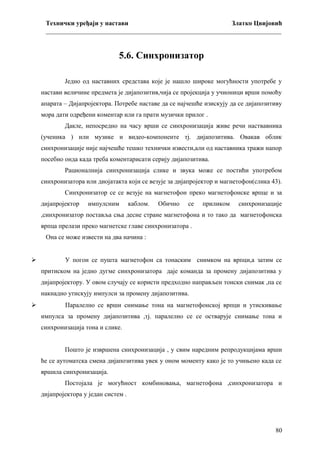 Технички уређаји у настави
Златко Цвијовић
_________________________________________________________________________

5.6. Синхронизатор
Једно од наставних средстава које је нашло широке могућности употребе у
настави величине предмета је дијапозитив,чија се пројекција у учионици врши помоћу
апарата – Дијапројектора. Потребе наставе да се најчешће изискују да се дијапозитиву
мора дати одређени коментар или га прати музички прилог .
Дакле, непосредно на часу врши се синхронизација живе речи наствавника
(ученика ) или музике и видео-компоненте тј. дијапозитива. Овакав облик
синхронизације није најчешће тешко технички извести,али од наставника тражи напор
посебно онда када треба коментарисати серију дијапозитива.
Рационалнија синхронизација слике и звука може се постићи употребом
синхронизатора или диојатакта који се везује за дијапројектор и магнетофон(слика 43).
Синхронизатор се се везује на магнетофон преко магнетофонске врпце и за
дијапројектор

импулсним

каблом.

Обично

се

приликом

синхронизације

,синхронизатор поставља сња десне стране магнетофона и то тако да магнетофонска
врпца прелази преко магнетске главе синхронизатора .
Она се може извести на два начина :



У погон се пушта магнетофон са тонаским снимком на врпци,а затим се
притиском на једно дугме синхронизатора даје команда за промену дијапозитива у
дијапројектору. У овом случају се користи предходно направљен тонски снимак ,па се
накнадно утискују импулси за промену дијапозитива.



Паралелно се врши снимање тона на магнетофонској врпци и утискивање
импулса за промену дијапозитива ,тј. паралелно се се остварује снимање тона и
синхронизација тона и слике.
Пошто је извршена синхронизација , у свим наредним репродукцијама врши
ће се аутоматска смена дијапозитива увек у оном моменту како је то учињено када се
вршила синхронизација.
Постојала је могућност комбиновања, магнетофона ,синхронизатора и
дијапројектора у један систем .

80

 