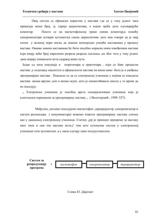 Технички уређаји у настави
Златко Цвијовић
_________________________________________________________________________
Овај систем се ефикасно користио у настави где се у току једног часа
приказује веши број, тј. серија дијапозитива, а којим треба дати одговарајући
коментар.

Пошто се на магнетофонској траци сними коментар,а помоћу

синхронизатора оствари аутоматска смена дијапозитива ,што нам говори да је овај
ситем у великој мери могао да замени непосредно учешће наставника у процесу
наставе. Оваква замена наставника ће бити посебно корисна оним извођачима наставе
који имају већи број паралених разреда разреда одељења ,па због тога у току једног
дана морају понављати исти садржај више пута.
Један од низа покушаја и

теоретичара и практичара , који се баве процесом

наставе ,у подизању квалитета и ефикасности наставе на виши ниво било је и увођење
програмиране наставе . Показало се да су електронске учионице у којима се изводила
настава веома вредне ,али и веома скупе ,што је онемогићавало школе у то време да
их поседују.
,, Елетронска учионица је посебна врста специјализоване учионице која је
електонски опремњена за програмирану наставу „ ( Вилотијевић , 1999: 527).
Међутим, уколико поседујемо магнетофон ,дијапројектор ,синхронизатор и
систем респондера ( комуникатора) можемо извести програмирану наставу сличну
као у данашњој електронској учионици. Сличну ,јер је принцип припреме за наставу
овог типа и сам ток наставе исти,с' тим што селокупан систем у електронској
учионици тече аутоматски ,а у овом случају само полуаутоматски.

Систем за
репродукцију 
програма

магнетофон

синхронизатор

дијапројектор

Слика 43. Дијатакт

81

 
