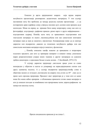 Технички уређаји у настави
Златко Цвијовић
_________________________________________________________________________
Епископ је врста пројекционог апарата

који пружа широке

могућности презентације разноврсних дидактичких материјала. У том случају
наставници могу без проблема да мењају редослед њихове презентације

, а да

истовремено држе одређену слику у фокусу онолико дуго ,колико сами процене да је
неопходно. Може на екрану да прикаже било какву непрозирну слику као што су
фотографије ,илустрације ,графички прикази ,разне карте и други информационо –
илустративни садржај. Помоћу њега могу се приказивати илустративни или
текстуални материјал из књига ,часописа,албума или као самостални монтажни
материјал који је који је смештен у фолиотеци .Епопројекција може да се емитује
директно или индиректно ,зависно од техничких могућности уређаја. или као
самостални монтажни материјал који је смештен у фолиотеци.
„ Помоћу епископа такође можемо да прикажемо и непрозирне
пљоснате предмете ,као што су примерци папирног и кованог новца ,поштанске
марке репрезентативни узорци неких тканина и другиг материјала са суженом
трећом димензијом и пресоване биљке и њене делове ...“( Богићевић ,1975;113)
У случају директне пројекције ,светлосни зраци улазе са слике
непосредно у објектив и одатле се усмеравају на екран,пројекционо платно или
другу адекватну подлогу. А у случају индиректне пројекције,између слике и
објектива налази се огледало ,постављено на апарату под углом од 45° ,тако да се
преко њега прелама пројекција. Предност овог пројектора је у томе што се њиме
може без неких већих припрема и обликовања приказати готово сваки материјал и
што је епископ погодан за повећавање или прецртавање шеме ,карата,графикона на
папир или школску плочу.

Пресек епидиаскопа приказан је на слици 1.

12

 