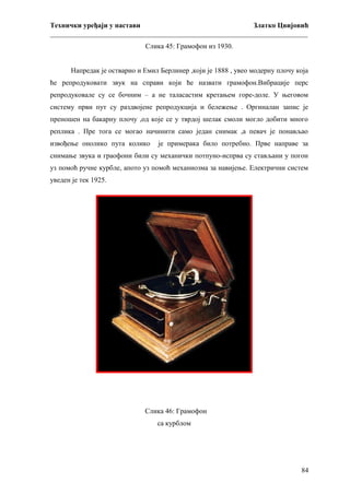 Технички уређаји у настави
Златко Цвијовић
_________________________________________________________________________
Слика 45: Грамофон из 1930.
Напредак је остварио и Емил Берлинер ,који је 1888 , увео модерну плочу која
ће репродуковати звук на справи који ће назвати грамофон.Вибрације перс
репродуковале су се бочним – а не таласастим кретањем горе-доле. У његовом
систему први пут су раздвојене репродукција и бележење . Оргиналан запис је
преношен на бакарну плочу ,од које се у тврдој шелак смоли могло добити много
реплика . Пре тога се могао начинити само један снимак ,а певач је понављао
извођење онолико пута колико

је примерака било потребно. Прве направе за

снимање звука и граофони били су механички потпуно-испрва су стављани у погон
уз помоћ ручне курбле, апото уз помоћ механиозма за навијење. Електрични систем
уведен је тек 1925.

Слика 46: Грамофон
са курблом

84

 