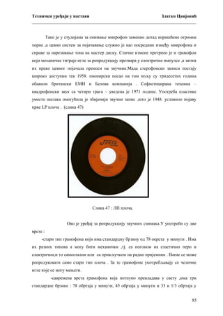 Технички уређаји у настави
Златко Цвијовић
_________________________________________________________________________
Тако је у студијама за снимање микрофон заменио дотад коришћене огромне
хорне ,а цевни систем за појачавање служио је као посредник између микрофона и
справе за нарезивање тона на мастер диску. Сличне измене претрпео је и грамофон
који механичке титраје игле за репродукцију претвара у електричне импулсе ,а затим
их преко цевног појачала преноси на звучник.Мада стерофонски записи постају
широко доступни тек 1958. пионирски посао на том пољу су тридесетих година
обавили британски ЕМИ и Белова компанија . Софистицирана техника –
квадрофонски звук са четири трага – уведена је 1971 године. Употреба пластике
уместо шелака омогућила је збијенији звучни запис ,што је 1948. условило појаву
прве LP плоче . (слика 47)

Слика 47 : ЛП плоча.
Ово је уређај за репродукцију звучних снимака.У употреби су две
врсте :
-стари тип грамофона који има стандардну брзину од 78 окрета у минути . Има
их разних типова а могу бити механички ,тј. са погоном на еластично перо и
електрични,и то самостални или са прикључком на радио пријемник . Њиме се може
репродуковати само стари тип плоча . За те грамофоне употребљавају се челичне
игле које се могу мењати.
-савремена врста грамофона која потпуно превладава у свету ,има три
стандардне брзине : 78 обртаја у минути, 45 обртаја у минути и 33 и 1/3 обртаја у
85

 