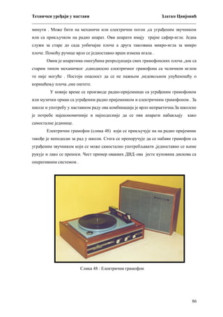 Технички уређаји у настави
Златко Цвијовић
_________________________________________________________________________
минути . Може бити на механичи или електрични погон ,са уграђеним звучником
или са прикључком на радио апарат. Ови апарати имају трајне сафир-игле. Једна
служи за старе до сада уобичајне плоче а друга такозвана микро-игла за микро
плоче. Помоћу ручице врло се једноставно врши измена игала .
Овим је апаратима омогућина репродукција свих грамофонских плоча ,док са
старим типом механичког ,однодносно електричног грамофона са челичном иглом
то није могуће . Постоји опасност да се не пажњом ,недовољном упућеношћу о
коришћењу плоча ,оне оштете.
У новије време се производе радио-пријемници са уграђеним грамофоном
или музички орман са уграђеним радио пријемником и електричним грамофоном . За
школе и употребу у наставном раду ова комбинација је врло непрактична.За школске
је потребе најекономичније и најподесније да се ови апарати набављају

како

самосталне јединице.
Електрични грамофон (слика 48) који се прикључује на на радио пријемник
такође је неподесан за рад у школи. Стога се препоручује да се набави грамофон са
уграђеним звучником који се може самостално употребљавати ,једноставно се њиме
рукује и лако се преноси. Чест пример оваквих ДВД–ова јесте куповина дискова са
оперативним системом .

Слика 48 : Електрични грамофон

86

 