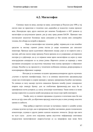 Технички уређаји у настави
Златко Цвијовић
_________________________________________________________________________

6.2. Магнетофон
Снимање звука на жицу ,касније на траку ,патентирао је Поулсен још 1898.,а тај
систем иако не практичан и технички лош ,коришћен је педесетих година прошлог
века .Непосредно пред други свеетски рат немачки Телефункен и АЕГ развили су
магнетофон са целулоидном траком ,док је саму траку развио БАСФ . Принцип тако
постављеног аналогног бележења звука донедавно је био основа свих снимајућих
техника ,без обзира на потребе и формате.
Када се магнетофон као технички уређај појавио,али и као помоћно
средство за наставу страних језика постао је скоро незамењив део школског
инвентара. Припада групи аудитивних образовних медија ,који се не користи само у
настави ,већ има знатно ширу примену.Током времена он се усавршавао ,истовремено
постајао је и јефтинији ,па су се појавиле више врата магнетофона од којих су неки
конструјисани специјално за за учење језика .Нарочито долази до изражаја у оним
наставним ситуацијама где акустичке чињенице чине основу оразвојног и образовног
утицаја. Посебне су му предности у техничким особинама снимања ,репродуцирања и
коннзервирања образовног садржаја
Погодан је за снимање огледних предавања,концератаи других музичких
,стучних и научних манифестација. Али и за снимање квалитетних предавања,која
служе као егземпларни и узорни примери у процесу припремања будућих наставника.
Ти снимци се могу касније пустити смањеном брзином помоћу једног специјалног
апарата који смањује брзину ,али не изобличава фреквенцију.,као када би се
грамофонска плоча успорила ,а у циљу детаљнијег испитивања. Такав снима к се може
касније користити за додатне вежбе ван разреда као модел који треба имитирати.
Такође ,могу се снимати предавања студената и почетника како би они
могли да чују сами себе ,да објективно вреднују властити рад и сами уочавају властите
грешке и слабости.
Овај уређај је нарочито погодан за изучавање страног и домаћег језика
,стицање музичке културе ,као и припремање будућих наставника ,радио-телевизиских
коментатора ,глумаца и других јавних односно медиских личности. Делује пре свега
на чуло слуха

,путем кога појединац прима акустичне информације емитовање

посредством магнетофонског апарата.Састоји се од микрофона који може бити
87

 