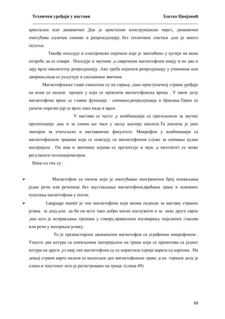 Технички уређаји у настави
Златко Цвијовић
_________________________________________________________________________
кристални или динамички Док је кристални конструкциски чврст, динамички
омогућава одличан снимак и репроидукцију без техничких сметњи ,али је много
скупљи.
Такође поседује и електронско појачало које је заштићено у кутији па нема
потребе да се отвара . Поседује и звучник ,а савремени магнетофони имају и по два и
дају врло квалитетну репродукцију .Ако треба појачати репродукцију у учионици или
дворани,онда се укључује и спољашњи звичник.
Магнетофонске главе смештене су на горњој ,лако приступачној страни уређаја
на коме се налази процеп у који се провлачи магнетофонска врпца . У овом делу
магнетофона врше се главне функције : снимање,репродукција и брисање.Трака се
увлачи опрезно јер се врло лако кида и мрси.
У настави се често ,у конбинацији са грагоскопом за звучне
презентације ,као и за снима ње часа у циљу касније анализе.Та анализа је јако
значајна за учитељске и наставничке факултете. Микрофон у конбинацији са
магнетофнском тракама који се повезују са магнетофоном служе за снимање аудио
материјала . Он има и звичнике којима се презентује и звук ,а интезитет се може
регулисати потенцијометром.
Неки од тих су :



Магнетофон са омчом који је омогућавао неограничен број понављања
једне речи или реченице без заустављања магнетофона,враћања траке и поновног
пуштања магнетофона у погон.



Language master је тип магнетофона који веома подесан за наставу страних
језика за децу,али да би он исто тако добро могао послужити и за неке друге сврхе
,као што је исправљање грешака у говору,правилном изговарању појединих гласова
или речи у матерњем језику.
То је тразинсторски двоканални магнетофон са уграђеним микрофоном .
Уместо два котура са снимљеним материјалом на траци који се премотава са једног
котура на други ,уз овај тип магнетофона су се користиле серије карата од картона . На
доњој страни карте налази се налепљен део магнетофонске траке ,а на горњем делу је
слика и текстоног што је регистровано на траци. (слика 49)

88

 