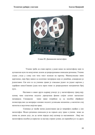 Технички уређаји у настави
Златко Цвијовић
_________________________________________________________________________

Слика 49: Двоканални магнетофон

Ученик треба да стави картон у један канал на магнетофону који га
аутоматски вуче па натај начин долази до репродуковања снимљене реченице. Ученик
слуша ,гледа у слику или чита текст исписан на картону. Манипулисање овим
картонима ,чији број зависи од количине материјала који се увежбава ,изванредно је
једноставно. Све што се од ученика тражи је стављање једног по једног картона у
одређени канал.Свакако једна иста карта може се репродуковати неограничен број
пута .
Наставни и сваки други садржај утиснут је у магнетофонску траку,чију
основу чине пластична подлога ,пресвучена финим слојем ситног магнетског
материјала. Специјалне

танке траке

изграћене су од посебно обрађеног

полиестера,тако да материјал основне подлоге условљава механичка ,а магнетни слој
магнетна и акустичка својства траке.
Снимање је такође веома једноставано јер је микрофон уграђен у сам
магнетофон. Модел реченица снимљена је на горњем делу траке а ученик може да
снима на доњем делу ,па да затим пореди свој одговор са наставником . Овај тип
магнетофона посебно је користан за наставу страног језика ,но коришћен је и за друге

89

 