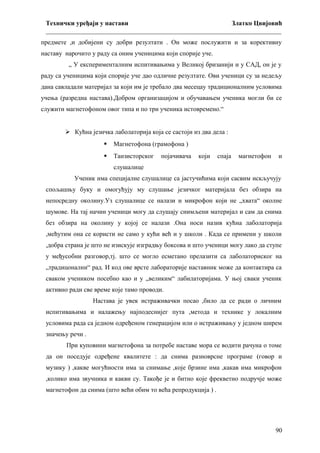 Технички уређаји у настави
Златко Цвијовић
_________________________________________________________________________
предмете ,и добијени су добри резултати . Он може послужити и за корективну
наставу нарочито у раду са оним ученицима који спорије уче.
„ У експерименталним испитивањима у Великој бризанији и у САД, он је у
раду са ученицима који спорије уче дао одличне резултате. Ови ученици су за недељу
дана савладали материјал за који им је требало два месецау традиционалним условима
учења (разредна настава).Добром организацијом и обучавањем ученика могли би се
служити магнетофоном овог типа и по три ученика истовремено.“
 Кућна језичка лаболаторија која се састоји из два дела :


Магнетофона (грамофона )



Танзисторског

појачивача

који

спаја

магнетофон

и

слушалице
Ученик има специјалне слушалице са јастучићима који сасвим искључују
спољашњу буку и омогућују му слушање језичког материјала без обзира на
непосредну околину.Уз слушалице се налази и микрофон који не „хвата“ околне
шумове. На тај начин ученици могу да слушају снимљени материјал и сам да снима
без обзира на околину у којој се налази .Она носи назив кућна лаболаторија
,мећутим она се користи не само у кући већ и у школи . Када се примени у школи
,добра страна је што не изискује изградњу боксова и што ученици могу лако да ступе
у међусобни разговор,тј. што се могло есметано прелазити са лаболаториског на
„традицонални“ рад. И код ове врсте лабораторије наставник може да контактира са
сваком учеником посебно као и у „великим“ лабилаторијама. У њој сваки ученик
активно ради све време које тамо проводи.
Настава је увек истраживачки посао ,било да се ради о личним
испитивањима и налажењу најподеснијег пута ,метода и технике у локалним
условима рада са једном одређеном генерацијом или о истраживању у једном ширем
значењу речи .
При куповини магнетофона за потребе наставе мора се водити рачуна о томе
да он поседује одређене квалитете : да снима разноврсне програме (говор и
музику ) ,какве могућности има за снимање ,које брзине има ,какав има микрофон
,колико има звучника и какви су. Такође је и битно које фрекветно подручје може
магнетофон да снима (што већи обим то већа репродукција ) .

90

 