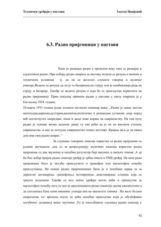 Технички уређаји у настави
Златко Цвијовић
_________________________________________________________________________

6.3. Радио пријемници у настави

Како се развијао радио у прошлом веку тако се развијао и
едукативни радио. При избору радио апарата за наставу водило се рачуна о намени и
техничким условима

тј. да ли се желелео слушати говорне и музичке

емисије.Водило се рачуна да ли је то батериски,на струју или је конбинација рада на
струју и батерије. Такође се водило рачуна и који ће се прикључци користити на
радио пријемнику .Први покушај примене радиа у настави у свету извршен је у
Енглеској 1924 .године.
24.марта 1933 године један познати енглески новинар каже: ,,Радио је данас постао
неопходна,народна,културна,васпитна,политичка и разонодна установа ,која поред
већ постигнутих напредака ,чини и даље нове кораке ка савршенству. На том путу
радио је отишао веома далекои данас се сме рећи да је он на високом степену
савршенства ,и ако се потпуно савршенство тешко достиже .Крајњи циљ је да сваки
дом има свој радио апарат. “
За слушање говорних емисија користио се радио пријемник са
једним звучником ,док се за репродукцију музичких емисија користио радио
пријемник са два звучника и посебни регулатор боје високих и ниских тонова .А да
би био добар пријем радио емисија уређај је трбао имати и УКВ уређај. На неке ради
пријемнике било је могуће прикључити и грамофон или магнетофон помоћу
прикључница. На неким радио пријемницима била је и посебана дирка за за
директно активирање грамофона,а истовремено деактивирање станице која се
трнуно подешена. Такође се код неких уређаја могао наћи и прикњучак за
магнетофон помоћу кога се могло преснимавати радио емеисије веома квалитетнно а
да спољашња бука нема никаквог утицаја ана на квалитете снимка . На мало бољим
апаратаима тог времена могао се наћи посебан прикључак који је обезбеђивао
могућност додавања више звучника ,То је омогућавало слушање радио емисија у

92

 
