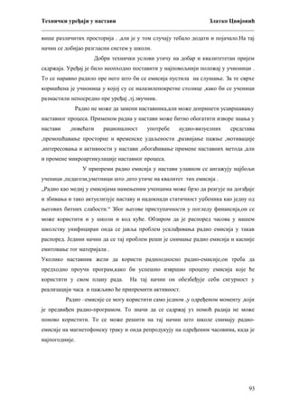 Технички уређаји у настави
Златко Цвијовић
_________________________________________________________________________
више различитих просторија . ,али је у том случају тебало додати и појачало.На тај
начин се добијао разгласни систем у школи.
Добри технички услови утичу на добар и квалитететан пријем
садржаја. Уређај је било неопходно поставити у најповољнији положај у учионици .
То се наравно радило пре него што би се емисија пустила на слушање. За те сврхе
коришћена је учионица у којој су се налазилепокретне столице ,како би се ученици
размастили непосредно пре уређај ,тј.звучник.
Радио не може да замени наставника,али може допринети усавршавању
наставног процеса. Применом радиа у настави може битно обогатити изворе знања у
настави

,повећати

рационалност

употребе

аудио-визуелних

средстава

,премошћавање просторне и временске удаљености ,развијање пажње ,мотивације
,интересовања и активности у настави ,обогаћивање примене наставних метода ,али
и промене микроартикулације наставног процеса.
У припреми радио емисија у настави улавном се ангажују најбољи
ученици ,педагози,уметници што ,што утиче на квалитет тих емисија .
„Радио као медиј у емисијама намењеним ученцима може брзо да реагује на догађаје
и збивања и тако актуелизује наставу и надокнади статичност уџбеника као једну од
његових битних слабости.“ Због његове приступачности у погледу финансија,он се
може користити и у школи и код куће. Обзиром да је распоред часова у нашем
школству унифициран онда се јавља проблем усклађивања радио емисија у такав
распоред. Једини начин да се тај проблем реши је снимање радио емисија и касније
емитовање тог материјала .
Уколико наставник жели да користи радиоодносно радио-емисије,он треба да
предходно проучи програм,како би успешно извршио процену емисија које ће
користити у свом плану рада.

На тај начин он обезбеђује себи сигурност у

реализацији часа и пажљиво ће припремити активност.
Радио –емисије се могу користити само једном ,у одређеном моменту ,који
је предвиђен радио-програмом. То значи да се садржај уз помоћ радија не може
поново користити. То се може решити на тај начин што школе снимају радиоемисије на магнетофонску траку и онда репродукују на одређеним часовима, када је
најпогодније.

93

 