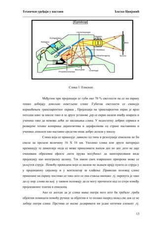 Технички уређаји у настави
Златко Цвијовић
_________________________________________________________________________

Слика 1: Епископ
Међутим при пројекцији се губи око 70 % светлости па се на екрану
тешко добијају довољно осветљене слике .Губитак светлости се смањује
коришћењем транспарентног екрана , Пројекција на транспарентни екран је врло
погодна како за школе тако и за друге установе ,јер се екран налази имеђу апарата и
ученика тако да неможе доћи до заклањања слика. У недостатку добрих сервиса и
развијене техике копирања дијапозитива и дијафилмова од стране наставника и
ученика ,епископ као наставно средство ипак добро долази у школу.
Слика која се приказује ,зависно од типа и резолуције епископа не би
смела да прелази величину 16 Х 16 цм. Уколико слика или други материјал
премашују те димензије онда се може приказивати њихов део по део ,што не даје
очекиване образовне ефекте ,нити пружа могућност да заинтересовани виде
пројекцију као интегралну целину. Тек након свих извршених припрема може се
укључти струја . Помоћу прекидача који се налази на задњем крају пушта се струја у
у пројекциону сијалицу и у вентилатор за хлађење .Правилан положај слике
приказане на екрану постиже се тако што се она ставља наопако ,тј. окренута је тако
да су нпр. слова на њој у таквом положају да се могу прочитати кад се стоји између
пројекционог платна и епископа.
Ако се догоди да је слика мање оштра него што би требало ,треба
објектив помицати помоћу ручице за објектив и то полако напред назад све док се не
добије оштра слика .Прстима се несме додиривати ни један оптички елемент ,тј.
13

 