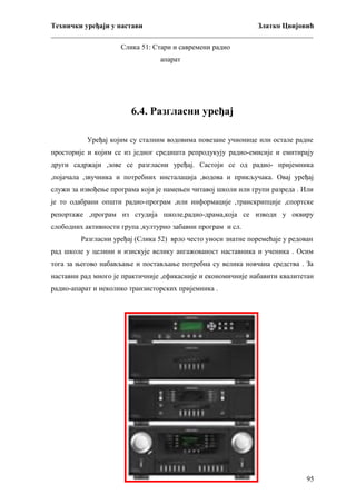 Технички уређаји у настави
Златко Цвијовић
_________________________________________________________________________
Слика 51: Стари и савремени радио
апарат

6.4. Разгласни уређај
Уређај којим су сталним водовима повезане учионице или остале радне
просторије и којим се из једног средишта репродукују радио-емисије и емитирају
други садржаји ,зове се разгласни уређај. Састоји се од радио- пријемника
,појачала ,звучника и потребних инсталација ,водова и прикључака. Овај уређај
служи за извођење програма који је намењен читавој школи или групи разреда . Или
је то одабрани општи радио-програм ,или информације ,транскрипције ,спортске
репортаже ,програм из студија школе,радио-драма,која се изводи у оквиру
слободних активности група ,културно забавни програм и сл.
Разгласни уређај (Слика 52) врло често уноси знатне поремећаје у редован
рад школе у целини и изискује велику ангажованост наставника и ученика . Осим
тога за његово набављање и постављање потребна су велика новчана средства . За
наставни рад много је практичније ,ефикасније и економичније набавити квалитетан
радио-апарат и неколико транзисторских пријемника .

95

 