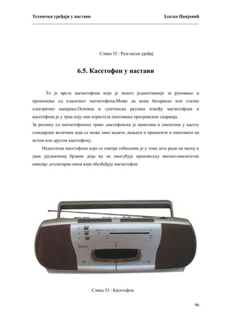 Технички уређаји у настави
Златко Цвијовић
_________________________________________________________________________

Слика 52 : Разгласни уређај

6.5. Касетофон у настави
То је врста магнетофона који је нешто једноставнији за руковање и
преношење од класичног магнетофона.Може да иома батериско или стално
електрично напајање.Основна и суштинска разлика између магнетофона и
касетофона је у трци коју они користеза емитовање програмских садржаја.
За разлику од магнетофонске траке ,кастофонска је намотана и смештена у касету
стандардне величине која се може лако вадити ,мењати и преносити и емитовати на
истом или другом касетофону.
Недостатак касетофона који се сматра озбиљним је у томе што ради на малој и
увек уједначениј брзини ,која му не омогућује производљу високо-квалитетне
емисије ,егалитаран оном који обезбеђује магнетофон.

Слика 53 : Касетофон
96

 