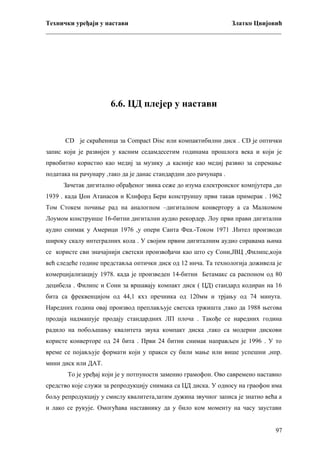 Технички уређаји у настави
Златко Цвијовић
_________________________________________________________________________

6.6. ЦД плејер у настави

CD је скраћеница за Compact Disc или компактибилни диск . CD је оптички
запис који је развијен у касним седамдесетим годинама прошлога века и који је
првобитно користио као медиј за музику ,а касније као медиј развио за спремање
података на рачунару ,тако да је данас стандардни део рачунара .
Зачетак дигитално обрађеног звика сеже до изума електронског компјутера ,до
1939 . када Џон Атанасов и Клифорд Бери конструишу први такав примерак . 1962
Том Стокем почиње рад на аналогном –дигиталном конвертору а са Малкомом
Лоумом конструише 16-битни дигитални аудио рекордер. Лоу први прави дигитални
аудио снимак у Америци 1976 ,у опери Санта Феа.-Током 1971 .Интел производи
широку скалу интегралних кола . У својим првим дигиталним аудио справама њима
се користе сви значајнији светски произвођачи као што су Сони,ЈВЦ ,Филипс,који
већ следеће године представља оптички диск од 12 инча. Та технологија доживела је
комерцијализацију 1978. када је произведен 14-битни Бетамакс са распоном од 80
децибела . Филипс и Сони за вршавају компакт диск ( ЦД) стандард кодиран на 16
бита са фреквенцијом од 44,1 кхз пречника од 120мм и трјању од 74 минута.
Наредних година овај производ преплављује светска тржишта ,тако да 1988 његова
продаја надмашује продају стандардних ЛП плоча . Такође се наредних година
радило на побољшању квалитета звука компакт диска ,тако са модерни дискови
користе конверторе од 24 бита . Први 24 битни снимак направљен је 1996 . У то
време се појављује формати који у пракси су били мање или више успешни ,нпр.
мини диск или ДАТ.
То је уређај који је у потпуности заменио грамофон. Ово савремено наставно
средство које служи за репродукцију снимака са ЦД диска. У односу на граофон има
бољу репродукцију у смислу квалитета,затим дужина звучног записа је знатно већа а
и лако се рукује. Омогућава наставнику да у било ком моменту на часу заустави
97

 