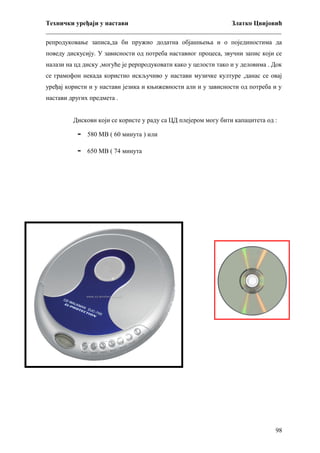 Технички уређаји у настави
Златко Цвијовић
_________________________________________________________________________
репродуковање записа,да би пружио додатна објашњења и о појединостима да
поведу дискусију. У зависности од потреба наставног процеса, звучни запис који се
налази на цд диску ,могуће је рерпродуковати како у целости тако и у деловима . Док
се грамофон некада користио искључиво у настави музичке културе ,данас се овај
уређај користи и у настави језика и књижевности али и у зависности од потреба и у
настави других предмета .
Дискови који се користе у раду са ЦД плејером могу бити капацитета од :

-

580 МВ ( 60 минута ) или

-

650 МВ ( 74 минута

98

 