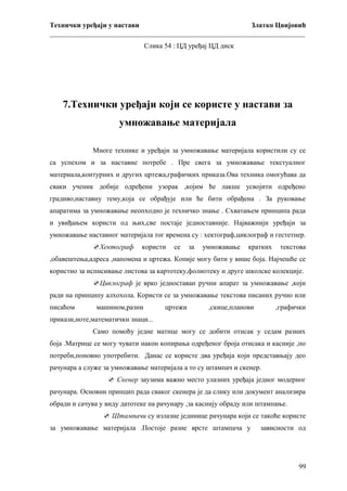 Технички уређаји у настави
Златко Цвијовић
_________________________________________________________________________
Слика 54 : ЦД уређај ЦД диск

7.Технички уређаји који се користе у настави за
умножавање материјала
Многе технике и уређаји за умножавање материјала користили су се
са успехом и за наставне потребе . Пре свега за умножавање текстуалног
материала,контурних и других цртежа,графичких приказа.Ова техника омогућава да
сваки ученик добије одређени узорак ,којим ће лакше усвојити одређено
градиво,наставну тему,која се обрађује или ће бити обрађена . За руковање
апаратима за умножавање неопходно је техничко знање . Схватањем принципа рада
и увиђањем користи од њих,све постаје једноставније. Најважнији уређаји за
умножавање наставног материјала тог времена су : хектограф,циклограф и гестетнер.
Хектограф

користи

се

за

умножавање

кратких

текстова

,обавештења,адреса ,напомена и цртежа. Копије могу бити у више боја. Најчешће се
користио за исписивање листова за картотеку,фолиотеку и друге школске колекције.
Циклограф је врко једноставан ручни апарат за умножавање ,који
ради на принципу алхохола. Користи се за умножавање текстова писаних ручно или
писаћом

машином,разни

цртежи

,скице,планови

,графички

прикази,ноте,математички знаци...
Само помоћу једне матице могу се добити отисак у седам разних
боја .Матрице се могу чувати након копирања одређеног броја отисака и касније ,по
потреби,поновно употребити. Данас се користе два уређаја који представњају део
рачунара а служе за умножавање материјала а то су штампач и скенер.
 Скенер заузима важно место улазних уређаја једног модерног
рачунара. Основни принцип рада сваког скенера је да слику или документ анализира
обради и сачува у виду датотеке на рачунару ,за каснију обраду или штампање.
 Штампачи су излазне јединице рачунара који се такоће користе
за умножавање материјала .Постоје разне врсте штампача у

зависности од

99

 
