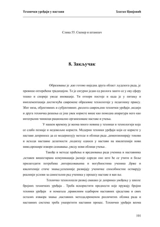 Технички уређаји у настави
Златко Цвијовић
_________________________________________________________________________

Слика 55. Скенер и штампач

8. Закључак

Образовање је ,као готово ниједна друга област људскога рада, је
превише оптерећена традицијом. То је сигурно један од разлога зашто се у ову сферу
тешко и спорије уводе иновације. Ти отпори постоје и када је у питању и
имплементација достигнућа савремене образовне технологије у педагошку праксу.
Због низа, објективних и субјективних ,разлога саврем,ени технички уређаји ,медији
и друга техничка решења се још увек користе више као помодна апаратура него као
интегрални чиниоци рационално организоване наставе и учења.
У нашем времену је веома много новина у техници и технологији која
се слабо познаје и недовољно користи. Модерни техники уређаји који се користе у
настави доприносе да се модернизују методе и облици рада ,димензионирају токови
и исходи наставне делатности ,подигну односи у настави на квалитенији нови
ниво,прошире извори сазнавања ,уведу нови облици учења .
Такође и методе праћења и вредновања рада ученика и наставника
,оставеи вишестарана комуникација јасније одреди оно што ће се учити и боље
прилагодити потребама ,интересовањима и могућностима ученика ,брже и
квалитеније стиче знање,успешније развијају ученичке способностии остварују
реалнији услови за самостални рад ученика у процесу наставе и ван ње.
Техничко технолошли развој свакако је допринео увођењу у школе
бројних техничких уређаја . Треба искористити предности које пружају бројни
техники уређаји

и помагала ,правилним одабиром наставних средстава и свих

осталих изваора знања ,наставних метода,применом различитих облика рада и
наставних система треба унапретити наставни процес. Технички уређаји веома

101

 