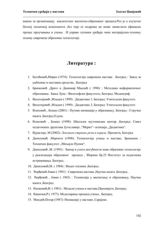Технички уређаји у настави
Златко Цвијовић
_________________________________________________________________________
важни за организацију квалитетног васпитно-образовног процеса.Реч је о изузетно
битној техничкој компоненти ,без чије се подршке не може замислити ефикасан
процес проучавања и учења . И управо техники уређаји чине материјално-технику
основу савремене образовне технологије.

Литература :
1. Богићевић,Мирко (1974): Технологија савремене наставе . Београд : Завод за
уџбенике и наставна средства , Београд
2. Бранковић ,Драго и Данимир Мандић ( 1996) : Методика информатичког
образовања . Бања Лука : Филозофски факултете, Београд: Медиаграф
3. Вилотијевић ,Младен ( 1999) : Дидактика 1, Београд: Учитељски факултет.
4. Вилотијевић ,Младен ( 1999) : Дидактика 3, Београд: Учитељски факултет.
5. Влаховић , Бошко (2001) : Путеви иновација у образовању, Београд : Стручна
књига ,Београд:Едука.
6. Влаховић , Бошко (1998): Школски мултимедиа центар ,Београд: Савез
педагошких друштава Југославије ,“Мерит“- агенција „Дидактика“.
7. Вујаклија, М (2002): Лексикон страних речи и израза, Просвета, Београд
8. Даниловић ,Мирчета (1998): Технилогија учења и наставе, Зрењанин :
Технички факултет „Михајло Пупин“.
9. Даниловић ,М. (1993) : Значај и улога могућности нове образовне технологије
у реализацији образовног процеса , Зборник бр.25 Институт за педагошка
истраживања .Београд .
10. Даниловић,М. ( 1984) : Видео техника ,Београд .
11. Ђорђевић.Јован ( 1981) : Савремена настава ,Научна књига ,Београд .
12. Ђорђевић , Јован ( 1965) : Телевизија у васпитању и образовању, Научна
књига ,Београд
13. Кнежевић,В. ( 1981) : Модели учења и наставе,Просвијета ,Београд.
14. Квашчев;Р.( 1977): Моделирање процеса учења , Београд.
15. Мандић,Петар (1987): Иновације у настави ,Сарајево.

102

 