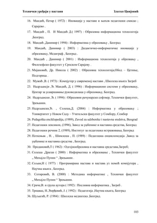 Технички уређаји у настави
Златко Цвијовић
_________________________________________________________________________
16. Мандић, Петар ( 1972) : Иновације у настави и њихов педагошки смисао ;
Сарајево .
17. Мандић , П. И Мандић Д.( 1997) : Образовна информациона технологија
,Београд.
18. Мандић ,Данимир ( 1994) : Информатика у образовању , Београд
19.

Мандић, Данимир ( 2003) : Дидактичко-информатичке иновације у
образовању, Медиграф , Београд .

20. Мандић , Данимир ( 2001) : Информациона технологија у образвању ,
Филозофски факултет у Српском Сарајеву .
21. Мијановић, Др. Никола ( 2002) : Образовна технологија,Обод – Цетиње,
Подгорица .
22. Мужић ,В. ( 1973) : Компјутер у савременој настави , Школска књига Загреб
23. Надрљансји ,Ђ. Мандић, Д. ( 1996) : Информациони системи у образовању,
Центар за усавршавање руководилаца у образовању, Београд.
24. Надрљански ,Ђ. ( 1994) : Образовни рачунарски софтвер, Технички факултет,
Зрењанин.
25. Надрљански,Ђ. , Солеша,Д. (2004) : Информатика у образовању ;
Универзитет у Новом Саду – Учитељски факултет у Сомбору, Сомбор
26. Pedagoška enciklopedija, (1989), Zavod za udzbenike i nastavna sredstva, Beograd
27. Педагошки лексикон, (1996), Завод за уџбенике и наставна средства, Београд
28. Педагошки речник 2, (1989), Институт за педагошка истраживања, Београд
29. Поткоњак , Н. , Шимлеша , П. (1989) : Педагошка енциклопедија ,Завод за
уџбенике и наставна средства , Београд.
30. Продановић,Т ( 1962) : Одгојнообразовна и наставна средстава,Загреб;
31. Солеша ,Драган ( 2000) : Информатика и образовање , Технички факултет
„ Михајло Пупин “ ,Зрењанин .
32. Сољан,Н ( 1977) : Програмирана настава и настава уз помоћ компјутера ,
Научна књига , Београд.
33. Сотировић, В. (2000) : Методика информатике , Технички факултет
„ Михајло Пупин “ Зрењанин.
34. Сриче,В. и група аутора ( 1992) : Посливна информатика , Загреб .
35. Трнавац, Н.,Ђорђевић, Ј. ( 1992) : Педагогија ,Научна књига, Београд
36. Шуљагић, Р. (1984) : Школска медиатека ,Београд.

103

 