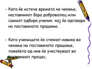 - Кога ќе истече времето на чекање,
наставникот бара доброволец или
самиот одбира ученик кој ќе одговара
на поставеното прашање.
- Кога учениците ќе стекнат навика во
чекање на поставеното прашање,
повеќето од нив ќе учествуваат во
наставниот процес.
 