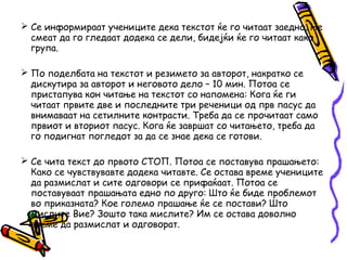  Се информираат учениците дека текстот ќе го читаат заедно. Не
смеат да го гледаат додека се дели, бидејќи ќе го читаат како
група.
 По поделбата на текстот и резимето за авторот, накратко се
дискутира за авторот и неговото дело – 10 мин. Потоа се
пристапува кон читање на текстот со напомена: Кога ќе ги
читаат првите две и последните три реченици од прв пасус да
внимаваат на сетилните контрасти. Треба да се прочитаат само
првиот и вториот пасус. Кога ќе завршат со читањето, треба да
го подигнат погледот за да се знае дека се готови.
 Се чита текст до првото СТОП. Потоа се поставува прашањето:
Како се чувствувавте додека читавте. Се остава време учениците
да размислат и сите одговори се прифаќаат. Потоа се
поставуваат прашањата едно по друго: Што ќе биде проблемот
во приказната? Кое големо прашање ќе се постави? Што
мислите Вие? Зошто така мислите? Им се остава доволно
време да размислат и одговорат.
 