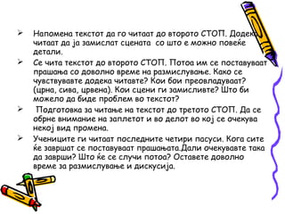  Напомена текстот да го читаат до второто СТОП. Додека
читаат да ја замислат сцената со што е можно повеќе
детали.
 Се чита текстот до второто СТОП. Потоа им се поставуваат
прашања со доволно време на размислување. Како се
чувствувавте додека читавте? Кои бои преовладуваат?
(црна, сива, црвена). Кои сцени ги замисливте? Што би
можело да биде проблем во текстот?
 Подготовка за читање на текстот до третото СТОП. Да се
обрне внимание на заплетот и во делот во кој се очекува
некој вид промена.
 Учениците ги читаат последните четири пасуси. Кога сите
ќе завршат се поставуваат прашањата.Дали очекувавте така
да заврши? Што ќе се случи потоа? Оставете доволно
време за размислување и дискусија.
 